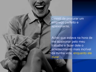 Desisti de procurar um
emprego perfeito e
apaixonante.


Achei que estava na hora de
me apaixonar pelo meu
trabalho e fazer dele o
acontecimento mais incrível
da minha vida, enquanto ele
durar.
 