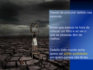 Desisti de procurar defeito nas
pessoas.


Achei que estava na hora de
colocar um filtro e só ver o
que as pessoas têm de
melhor.


Defeito todo mundo acha,
quero ver achar qualidades
em quem parece não tê-las.
 