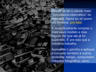 Desisti de ter o celular mais
“psico-tecno-cibernético” do
mercado. Agora eu só quero
um telefone, pra falar.
É muito frustrante comprar o
mais novo modelo e dias
depois ver que ele já foi
superado. É pra isso que a
indústria trabalha.
Aproveitei o gancho e apliquei
o conceito também a outros
produtos: relógio, computador,
máquina fotográfica, carro.
 
