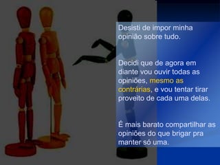 Desisti de impor minha
opinião sobre tudo.


Decidi que de agora em
diante vou ouvir todas as
opiniões, mesmo as
contrárias, e vou tentar tirar
proveito de cada uma delas.


É mais barato compartilhar as
opiniões do que brigar pra
manter só uma.
 