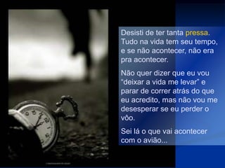 Desisti de ter tanta pressa.
Tudo na vida tem seu tempo,
e se não acontecer, não era
pra acontecer.
Não quer dizer que eu vou
“deixar a vida me levar” e
parar de correr atrás do que
eu acredito, mas não vou me
desesperar se eu perder o
vôo.
Sei lá o que vai acontecer
com o avião...
 
