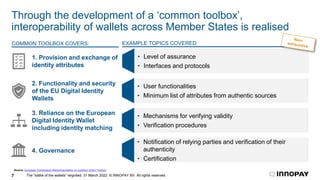 The “battle of the wallets” reignited. 31 March 2022. © INNOPAY BV. All rights reserved.
7
Through the development of a ‘common toolbox’,
interoperability of wallets across Member States is realised
1. Provision and exchange of
identity attributes
2. Functionality and security
of the EU Digital Identity
Wallets
3. Reliance on the European
Digital Identity Wallet
including identity matching
4. Governance
Source: European Commission Recommendation on common Union Toolbox
• User functionalities
• Minimum list of attributes from authentic sources
COMMON TOOLBOX COVERS: EXAMPLE TOPICS COVERED
• Mechanisms for verifying validity
• Verification procedures
• Notification of relying parties and verification of their
authenticity
• Certification
• Level of assurance
• Interfaces and protocols
 