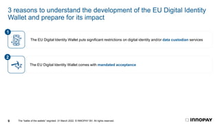 The “battle of the wallets” reignited. 31 March 2022. © INNOPAY BV. All rights reserved.
9
3 reasons to understand the development of the EU Digital Identity
Wallet and prepare for its impact
The EU Digital Identity Wallet comes with mandated acceptance
2
The EU Digital Identity Wallet puts significant restrictions on digital identity and/or data custodian services
1
 