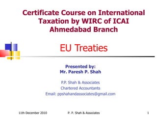 Certificate Course on International Taxation by WIRC of ICAI Ahmedabad Branch EU Treaties Presented by: Mr. Paresh P. Shah P.P. Shah & Associates Chartered Accountants Email: ppshahandassociates@gmail.com 11th December 2010 P. P. Shah & Associates 