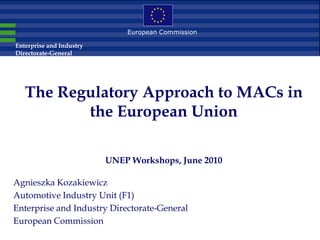 European Commission

Enterprise and Industry
Directorate-General




   The Regulatory Approach to MACs in
          the European Union

                          UNEP Workshops, June 2010

Agnieszka Kozakiewicz
Automotive Industry Unit (F1)
Enterprise and Industry Directorate-General
European Commission
 