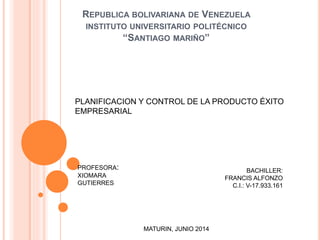 REPUBLICA BOLIVARIANA DE VENEZUELA
INSTITUTO UNIVERSITARIO POLITÉCNICO
“SANTIAGO MARIÑO”
PLANIFICACION Y CONTROL DE LA PRODUCTO ÉXITO
EMPRESARIAL
PROFESORA:
XIOMARA
GUTIERRES
BACHILLER:
FRANCIS ALFONZO
C.I.: V-17.933.161
MATURIN, JUNIO 2014
 
