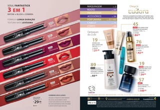 Destaques
do Ciclo
Ajudar você a ser protagonista da sua história, se sentir confiante e segura
é o que faz Eudora oferecer sempre o melhor. Afinal, a gente sabe que você
merece mais para chegar lá e conquistar. Por isso, conte com a gente, sempre.
/eudora eudora.com.br
encontreeudora.com.br
Encontre a representante mais próxima em:
FSC n.º 6
@eudora
O Grupo Boticário acredita que a beleza deve ser livre de crueldade. Nós temos orgulho da aprovação pelo programa global Leaping Bunny, que estabelece padrões cruelty free superiores aos exigidos
pela legislação. Para garantirmos o selo, nós definimos uma data de corte de testes em animais junto à Cruelty Free International e proativamente realizamos o monitoramento dos nossos fornecedores
para assegurar que nossos produtos estão de acordo com os critérios Leaping Bunny. E nossos fornecedores, por sua vez, auditam seus respectivos parceiros de forma independente. Para garantir
a segurança e eficácia dos nossos produtos, adotamos as melhores práticas de testes, como o uso da Pele 3D e órgãos on chip. O conteúdo do Guia Eudora é protegido por direitos autorais e não
poderá ser modificado, alterado, cedido, transferido, reproduzido ou transmitido no todo ou em parte sem a prévia autorização de seu titular. O uso irregular do Guia estará sujeito às penalidades
da lei. As imagens do Guia são meramente ilustrativas e as cores podem variar na impressão. Os Revendedores são pessoas independentes e absolutamente livres para revender os produtos pelos
preços que entenderem adequados. As noções de preços constantes neste catálogo são meramente informativas. Preços e promoções válidos apenas para o Ciclo vigente, até enquanto durarem os
estoques. A entrega dos produtos está condicionada à disponibilidade de estoque. Os produtos acompanhados do selo vegano não possuem qualquer ingrediente de origem animal em sua composição.
Chega lá
e
19
EUDORA SOUL
BASE LÍQUIDA LEVE
PRA PELE, 20 ml
De: R$27,99
21,99
por:
R$
19
92988 EUDORA SOUL
MÁSCARA PARA CÍLIOS
TURBO MAGIC, 5 ml
De: R$44,99
34,99
por:
R$
De: R$179,90
149,90
por:
R$
PERFUMARIA PÁGS. 57E 105
CORPO PÁG. 88
CABELO PÁG. 74
ROSTO PÁG. 44
MAQUIAGEM PÁG. 2
76
92555 SIÀGE ÓLEO
DE ARGAN RECONSTRÓI
OS FIOS, 60 ml
De: R$49,99
42,99
por:
R$
57
46971
IMPRESSION AUDAZ
EAU DE PARFUM, 100 ml
45
De: R$104,90
84,90
por:
R$
73341 NEO DERMO ETAGE
PRÓ SERUM ANTIOXIDANTE
VITAMINA C PURA, 30 g
ACESSÓRIOS PÁG. 56
PRESENTEAR PÁG. 54
89
93154 INSTANCE
LOÇÃO DESODORANTE
HIDRATANTE CORPORAL
LEITE DE AVELÃ, 400 ml
44,99
R$
PARA CELULAR, LIGUE (11) 2873-5466 | (41) 3375-1466 | (71) 3344-5266 | WHATSAPP: (41) 98856-7283
FALE COM EUDORA 0800-7274535
91678
CANELA
AUDACIOSO ❖
91811
MALVA
ENVOLVENTE ❖
91681
MOCACCINO
PROVOCANTE ❖
91810
CEREJA
SENSACIONAL ❖
91680
VERMELHO
POTENTE ❖
91679
NUDE
ARRASO❖
SOUL BATOM
FANTASTICK, 1 g
R$
29,99
cada
MATE
❖
SOUL FANTASTICK
3 EM 1
BATOM + BLUSH + SOMBRA
FÓRMULA LONGA DURAÇÃO
TEXTURA MATE LEVÍSSIMA
COMBINE SEUS LOOKS
APLIQUE O PRODUTO DIRETAMENTE
NO LOCAL ESCOLHIDO E COM A
AJUDA DOS DEDOS OU DE UM PINCEL
DÊ LEVES BATIDINHAS PARA ESFUMAR
E CRIAR O EFEITO QUE DESEJAR.
 