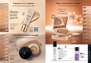 GLAM SKIN PERFECTION BASE
LÍQUIDA ACQUA EFFECT, 30 ml
• Cobertura média à alta
• FPS 15 UVA++
R$
73,99
cada
Tratamento aliado à cobertura
GlamSkinPerfectionBaseLíquidaAcquaEffect
91605
BEGE-ESCURO 2
91604
BEGE-ESCURO 1
91602
BEGE-MÉDIO 1
91601
BEGE 2
91600
BEGE 1
91599
BEGE-CLARO 2
91603
BEGE-MÉDIO 2
91455
BEGE-CLARO 1
Estimula a produção
do ácido hialurônico
Efeito segunda pele:
cobre sem pesar
45% de água: retém
hidratação da pele
Efeito 3 em 1 com textura aveludada
Glam Base Velvet Matte Mousse 3 em 1
GLAM BASE VELVET MATTE
MOUSSE 3 EM 1, 25 g
• Cobertura média à alta
R$
94,99
cada
Textura
mousse
Acabamento pó
Mate aveludado
Proteção FPS 30
73948
BEGE-ESCURO 2
73947
BEGE-ESCURO 1
73946
BEGE-MÉDIO
73945
BEGE
92958
BEGE-CLARO 3
73944
BEGE-CLARO 2
92959
BEGE-MÉDIO 2
73943
BEGE-CLARO 1
Cobre, suaviza e previne manchas1
Glam Skin Perfection Base Compacta
Controla oleosidade
Efeito mate
Cobertura média natural
Aponte a
câmera do
celular para o
código ao lado
e DESCUBRA
SUA BASE!
››
93623
COR 80
93625
COR 95
93622
COR 70
93624
COR 90
92645
COR 55
92644
COR 50
92643
COR 40
92642
COR 20
92646
COR 60
92641
COR 05
GLAM SKIN PERFECTION
BASE COMPACTA
VITAMINA C + B3 FPS 90, 7 g
R$
92,90
cada
VITAMINA
C + B3
FPS
90
Para rosto,
olhos e lábios2
92763 GLAM
DEMAQUILANTE FACIAL
BIFÁSICO, 110 ml
R$
54,99
Não deixa a
pele oleosa
92649 GLAM
BRUMA FIXADORA
EFEITO LIFTING, 110 ml
• 3x mais fixação da maquiagem
• Sensação de refrescância
e lifting imediato
• Pré-make: prepara e revigora
a pele para receber a make
• Pós-make: fixação que
prolonga sua duração
R$
49,99
1Manchas solares - pigmentação suavizada pela ação de ativos e pigmentos que proporcionam cobertura, uniformização e proteção solar. 2Remove maquiagem à prova d'água.
NOVA
MAQUIAGEM
GLAM
25
 