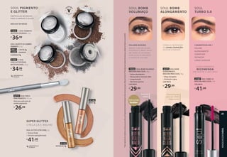 SOUL BOMB
VOLUMAÇO
VOLUME MÁXIMO
ARRASE COM UM OLHAR
PODEROSO E IMPACTANTE
EM TODAS AS OCASIÕES,
COM CÍLIOS ALONGADOS
E CHEIOS DE VOLUME.
Formato
cônico
Entre os mais
Vendidos*
1
Teste
realizado
com
voluntárias
de
máscaras
para
cílios
que
frequentemente
experimentaram
ou
têm
em
seu
nécessaire
a
Máscara
Turbo
5.0.
*Considerando
o
volume
de
vendas
por
unidade
em
Eudora
no
ano
de
2020.
72532 SOUL BOMB VOLUMAÇO
MÁSCARA PARA CÍLIOS, 10 g
• Volume bombástico
• Alcança até os menores cílios
• Longa duração
• Não forma grumos
COR PRETA
R$
29,99
SOUL PIGMENTO
E GLITTER
PARTÍCULAS DE BRILHO
PARA ILUMINAR O OLHAR
BRILHO INTENSO
Pincel fininho
para um efeito
impactante
FÓRMULA INOVADORA
DE LONGA DURAÇÃO
RICO EM VITAMINAS
SOUL BOMB
ALONGAMENTO
PIGMENTO
PARTÍCULAS DE BRILHO
PARA ILUMINAR O OLHAR
SOUL COLOR TO GO SOMBRA
PIGMENTO, 1,3 g
70071 2. CRISTAL
25898 3. MARROM
ILUMINADO
72626 1. SOUL PIGMENTO
MULTIÚSO DOURADO, 1,3 g
R$
36,99
91803 4. SOUL
PURO GLITTER PRATA
MULTIFUNCIONAL, 2,5 g
R$
34,99
cada
COM PARTÍCULAS
DE BRILHO
1
2 3
4
SUPER GLITTER
CHEGA LÁ E BRILHA!
SOUL GLITTER ULTRA SHINE, 5 g
• Textura fluida
• Fórmula supergliterizada
R$
41,99
cada
COM PARTÍCULAS
DE BRILHO
42141 SOUL PINCEL
PARA PIGMENTO, 14,1 cm
Ideal para aplicação de
sombra pigmento.
R$
26,99
91100
ROSÉ
91102
DOURADO
27287 SOUL TURBO 5.0
MÁSCARA PARA CÍLIOS, 7 ml
COR PRETA
R$
41,99
SOUL
TURBO 5.0
5 BENEFÍCIOS EM 1
VOLUME
ALONGAMENTO
CURVATURA
DEFINIÇÃO
LONGA DURAÇÃO
QUEM EXPERIMENTA,
RECOMENDA!
99% INDICAM A UMA AMIGA1
92372 SOUL BOMB
ALONGAMENTO
MÁSCARA PARA CÍLIOS, 10 g
• Mega-alongados
• Resistente a água
COR PRETA
R$
29,99
MAQUIAGEM
SOUL
41
 