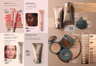 SOUL BLUSH
LÍQUIDO, 15 ml
R$
24,99
cada
BLUSH CREMOSO
QUE SE TRANSFORMA EM PÓ
91541
PÊSSEGO
SAUDÁVEL
91540
ROSA
CORADINHO
73687 SOUL
DEMAQUILANTE
EM CREME, 60 ml
R$
22,99
92832 SOUL PRIMER
FACIAL ULTRA MATTE, 15 ml
R$
32,99
PARA ROSTO E OLHOS
SE ADAPTA A DIVERSOS
TONS DE PELE
92835 SOUL ILUMINADOR
LÍQUIDO, 15 ml
R$
29,99
ILUMINADOR
MULTIFUNCIONAL
DEMAQUILANTE
EM CREME
REMOVE MAQUIAGEM DE TODO
O ROSTO, ATÉ À PROVA D’ÁGUA
DISFARÇA LINHAS FINAS
REDUZ POROS
TOQUE SECO
PRIMER FACIAL
MAKE PERFEITA COM EFEITO
BLUR MATE AVELUDADO
ANTES DEPOIS
TECNOLOGIA PHOTO EFFECT
PELE PERFEITA PARA FOTOS
VITAMINA E
EFEITO ANTIPOLUIÇÃO E FPS 15
BASE LÍQUIDA
ULTRA MATTE
MÉDIA COBERTURA
EFEITO ULTRAMATE
PARA UMA PELE
SEQUINHA E SEM
BRILHO POR ATÉ 8h
PÓ
COMPACTO
ULTRA MATTE
73668
COR 00
73669
COR 10
73671
COR 13
70891
COR 25
70892
COR 30
91587
COR 35
91588
COR 40
91589
COR 55
91647
COR 70
91646
COR 75
93919
COR 90
93920
COR 100
BASE
LÍQUIDA
ULTRA MATTE
PÓ
COMPACTO
ULTRA MATTE
O PÓ IDEAL PARA
CADA TOM DE BASE
92672
COR 05
92673
COR 20
92674
COR 50
92675
COR 60
92948
COR 70
92918
COR 80
92676
COR 90
92677
COR 95
BASE LÍQUIDA
ULTRA MATTE, 25 ml
R$
41,99
cada
PÓ COMPACTO FACIAL
ULTRA MATTE, 10 g
R$
42,99
cada
93723 SOUL
ESPONJA FACIAL
DE MAQUIAGEM,
C 4,1 x A 5,9 x L 4,1 cm
R$
27,99
Edição
Limitada*
Aponte a
câmera do
celular para o
código ao lado
e DESCUBRA
SUA BASE!
››
 