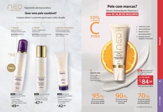 Tratamento dermocosmético
Limpeza
diária
Quer uma pele saudável?
Limpeza diária é o primeiro passo para cuidar da pele
Limpar e remover as
impurezas e toxinas da pele.
RESULTADO: pele limpa
sem ressecar.
1º PASSO
Tonificar e equilibrar o pH
natural da pele.
RESULTADO: pele revitalizada e com
menos aparência de cansaço.
2º PASSO
Estimula renovação celular
promovendo efeito peeling.
RESULTADO: pele macia,
suave e radiante.
LIMPEZA PROFUNDA
Voltou!
72329 NEO DERMO
ETAGE ESFOLIANTE LIMPEZA
PROFUNDA,50g
• Remove as células mortas
• Recomendação de uso:
2x na semana
R$
42,99
72015 NEO DERMO
ETAGE MOUSSE DE LIMPEZA
MICELAR, 150 ml
• Limpa e remove
impurezas e poluição
• Dica: utilize durante o banho
R$
49,99
72312 NEO DERMO ETAGE
SOLUÇÃO MICELAR, 100 ml
• Limpa, tonifica e suaviza
• Reequilibra o pH da pele
R$
47,99
MODO DE USAR:
Aplicar à noite,
após limpar a
pele antes do seu
tratamento noturno.
Pele com marcas?
Sérum Antioxidante Vitamina C
com R$ 20,00 DE DESCONTO
das pessoas testadas
perceberam tom de
pele mais uniforme1
70%
das pessoas testadas
perceberam a pele
mais firme2
90%
das pessoas testadas
apresentaram redução
da oleosidade da pele1
95%
C
VITAMINA
10%
PURA
Uniformiza a pele
Ação antioxidante
Repara os sinais
de envelhecimento
Redução de poros
dilatados e oleosidade
1
Após 28 dias de uso. 2
Após 15 dias de uso.
73341 NEO DERMO ETAGE
PRÓ SÉRUM ANTIOXIDANTE
VITAMINA C PURA, 30 g
19% DE DESCONTO
de: R$104,90
84,90
por:
R$
ROSTO
NEO
45
PROMOÇÃO
 