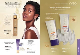 Pele mais luminosa
instantaneamente
com partículas de
ouro 24K
Pele rejuvenescida
e radiante
Firmeza imediata
Textura leve
e rápida absorção
O poder do ouro 24K para
uma pele rejuvenescida
Sérum Facial GoldTotal Regenerate
92744 NEO DERMO ETAGE
SÉRUM FACIAL GOLD TOTAL
REGENERATE, 30 g
R$
139,90
Aplicador
com esferas
metálicas ajuda
a massagear a
área aplicada
Aplicador
com esferas
metálicas ajuda
a massagear a
área aplicada
71987 NEO DERMO
ETAGE TOTAL REGENERATE
CONTORNO DOS OLHOS, 15 g
R$
64,99
Clareia as olheiras
e suaviza as bolsas
Reduz as linhas
de expressão
Efeito lifting imediato
e prolongado
Olheiras, bolsas e linhas
ao redor dos olhos?
MODO DE USAR:
Aplicar pela manhã e pela noite após
o seu creme de tratamento diário
e antes de aplicar o protetor solar.
Alta proteção contra raios UVA e UVB
Textura leve
Rápida absorção
Efeito mate
Controla a oleosidade
Proteção solar com antioxidante?
Defense Protetor Solar
Tratamento dermocosmético
93149 NEO DERMO
ETAGE PROTETOR SOLAR
FACIAL DEFENSE FPS 50, 50 g
R$
72,99
93150 NEO DERMO ETAGE
PROTETOR SOLAR FACIAL
DEFENSE FPS 70, 50 g
R$
84,99
FPS
50
FPS
70
ROSTO
NEO
47
 