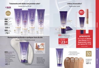 93884 NEO DERMO ETAGE
CREME REGENERADOR
MULTIFUNCIONAL, 40 ml
• Manteiga de karité: regenerador,
rico em vitaminas A e B
• Alantoína: auxilia na cicatrização
e evita irritação
• Bisabolol: antisséptico,
bactericida e cicatrizante
• Pantenol: hidratante e rico
em vitamina B5
R$
41,99
Tratamentoanti-idadecomprotetorsolar?
Cremes Dia com FPS 30
NEO DERMO ETAGE, 50 g
72012 1. DNA
PROTECT 30+
72173 2. ELASTIN
& LIFTING 45+
72013 3. COLLAGEN
REGENERATE 60+
R$
84,99
cada
Cremes Dia com FPS 30
Tratamentoanti-idadecomprotetorsolar?
Fórmula
livredeóleo
1
2
3
4
Restauração profunda a qualquer hora do dia
Creme Regenerador Multifuncional
MODO DE USAR:
Aplicar duas vezes ao dia
na pele seca e limpa. Pode
ser aplicado no corpo, em
áreas específicas como
calcanhares e cotovelos.
Formato prático,
leve sempre com você.
72334
BEGE-
INTENSO
72337
BEGE-
NATURAL
72335
BEGE-
MÉDIO
72336
BEGE-
CARAMELO
Forma uma barreira
contra agressões externas
Oil free e efeito mate
NEO DERMO ETAGE
CC CREAM FPS 50
COM COR, 40 g
R$
61,99
cada
72336
BEGE-
BEGE-
CARAMELO
CARAMELO
FPS
50
COM COR
Hidratação
intensa
Lábios ressecados?
Regenerador Labial
72318 NEO DERMO ETAGE TOTAL
REGENERATE REGENERADOR LABIAL, 7,5 g
• Complexos de ativos e vitaminas
20% DE DESCONTO
de: R$29,99
23,99
por:
R$
1
1
Tecnologia exclusiva que bloqueia imediatamente os sinais de envelhecimento da pele.
72239 4.TOTAL
REGENERATE NOITE
R$
79,99
40%
DE DESCONTO
Na compra do Batom
Duo Clinical, leve o
Regenerador Labial
por apenas R$ 17,99
Confira na pág. 3
APROVEITE!
ROSTO
NEO
49
PROMOÇÃO
 