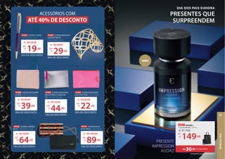 91888 EUDORA NÉCESSAIRE
LÃ ROSÉ, C 20 x A 15 x L 1,5 cm
20% DE DESCONTO
de: R$49,99
39,99
por:
R$
91848 EUDORA NÉCESSAIRE
BRILHO PRATA G POLIÉSTER
S/A, C 25 x A 17 x L 4 cm
18% DE DESCONTO
de: R$54,90
44,90
por:
R$
91894 EUDORA NÉCESSAIRE
KISS FOSCO PINK, C 25 x A 16 cm
20% DE DESCONTO
de: R$28,99
22,99
por:
R$
91287 EUDORA BRACELETE
DOURADO METAL,
C 6,6 x A 4,8 x L 6 cm
de: R$49,99
29,99
por:
R$
40% DE DESCONTO
42928 EUDORA CARTEIRA
BEIJO, C 19,5 x A 11 x L 2 cm
18% DE DESCONTO
de: R$79,90
64,90
por:
R$
43141 EUDORA BOLSA
NOITE PRETA, C 26 x A 14 cm
18% DE DESCONTO
de: R$109,90
89,90
por:
R$
43141
NOITE PRETA,
18% DE DESCONTO
de:
por:
18% DE DESCONTO
91026 EUDORA CANETA,
C 2,7 x A 2,2 x L 15 cm
33% DE DESCONTO
R$29,99
19,90
por:
R$
de:
91026 EUDORA CANETA,
EUDORA CANETA,
C 2,7 x A 2,2 x L 15 cm
33% DE DESCONTO
R$29,99
19,90
por:
R$
de:
EUDORA BRACELETE
,99
40% DE DESCONTO
EUDORA NÉCESSAIRE 91848 EUDORA NÉCESSAIRE
EUDORA NÉCESSAIRE 91894
ACESSÓRIOS COM
ATÉ 40% DE DESCONTO
DIA DOS PAIS EUDORA
PRESENTES QUE
SURPREENDEM
Acompanha Sacola Presenteável P
46971 OPÇÃO 1
1. Eau de Parfum, 100 ml
DE DESCONTO
R$30,00
de: R$179,90
149,90
por:
R$
PRESENTE
IMPRESSION
AUDAZ
NOVO
,90
ESPECIAL
PAIS
57
 