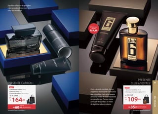 Equilibra o frescor do gengibre
e dos acordes cítricos com o
calor das madeiras.
Acompanha Sacola Presenteável P
PRESENTE CARBON
46975
1. Desodorante Colônia, 100 ml
2. Balm Pós-barba, 75 g
3. Espuma de Barbear, 200 ml (190 g)
de: R$228,88
164,90
por:
R$
DE DESCONTO
R$60,00
mais de
200 ml (190 g)
,90
1
2
3
46984
1. Desodorante Colônia, 95 ml
2. Shampoo de Limpeza Capilar, 250 ml
de: R$144,89
109,89
por:
R$
PRESENTE
CLUB 6 VOYAGE
DE DESCONTO
R$35,00
1
2
,89
Acompanha Sacola Presenteável P
Com o acorde maridaje, é uma
fragrância provocante e exclusiva
que convida a viver uma riqueza
sensorial: notas de rum macerado
no carvalho por 7 anos, cacau
com café do Caribe e as notas
do legítimo tabaco cubano.
O Shampoo
sai por
R$4,99
ESPECIAL
PAIS
63
 