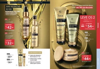 A LINHA DOURADA DE SIÀGE
Cabelos ultra-hidratados e
livres de danos no 1º uso
O dobro de força e combate
às pontas duplas
Acaba com a sensação de
cabelos ásperos e porosos
ÓLEO DE ARGAN + QUERATINA LIVRE DE PETROLATOS, PARABENOS E SAL
92550
5. SHAMPOO, 250 ml
R$
31,99
92551
6. CONDICIONADOR, 200 ml
R$
34,99
92553 4. AMPOLA
CAPILAR,15 ml
R$
14,99
92554
3. CC CREAM, 100 ml
R$
39,99
1Resultados obtidos através de testes objetivos com o uso combinado da linha Siàge Reconstrói os Fios,
comparando com shampoo sem agentes condicionantes. 2Máscara não acompanha pente.
3
1
2
5
6
7
4
92555 1. ÓLEO
DE ARGAN,60ml
• Proteção térmica 230 ºC
• Hidratação instantânea
92892 2. QUERATINA
LÍQUIDA, 60 ml
• Tratamento potente que
elimina danos intensos
instantaneamente
• Ação unipontas
92552 7. MÁSCARA
CAPILAR2
,250g
RECONSTRUÇÃOTOTALPARA
CABELOSDANIFICADOS1
CABELOSSUPERMACIOS
SIÀGE RECONSTRÓI
OS FIOS
Reconstrução total de danos
com até 18% de desconto
24345
Código
combo:
de: R$66,98
54,99
por:
R$
• Shampoo, 250 ml +
• Condicionador, 200 ml
LEVE OS 2
17% DE DESCONTO
14% DE DESCONTO
de: R$49,99
42,99
por:
R$
18% DE DESCONTO
de: R$54,99
44,99
por:
R$
17% DE DESCONTO
de: R$39,99
32,99
por:
R$
PROMOÇÃO
CABELO
SIÀGE
77
 