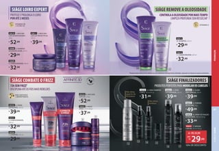 PRODUTOSPERFEITOSPARAMODELAROSCABELOS
SIÀGE FINALIZADORES
CONTROLAAOLEOSIDADEPORMAISTEMPO
LIMPEZAPROFUNDASEMRESSECAR3
SIÀGE REMOVE A OLEOSIDADE
3Resultados obtidos através de testes objetivos com o uso combinado da linha Siàge Remove a Oleosidade, comparando com shampoo sem agentes condicionantes.
92612
11. CONDICIONADOR, 200 ml
R$
32,99
92613
10. SHAMPOO, 250 ml
R$
29,99
92636 16. SPRAY DE FIXAÇÃO
EXTRAFORTE, 180 ml (123 g)
R$
33,99
92626 12. SIÀGE SHAMPOO
A SECO, 150 ml (91 g)
R$
31,99
92635 15. POWDER
DE VOLUME, 10 g
R$
49,99
92623 13. SPRAY
TEXTURIZADOR, 100 ml
R$
39,99
92634 14. FLUIDO
PARA BABYLISS,100ml
R$
39,99
10
12
13 14 15
16 17
11
SIÀGE LOIRO EXPERT
PROTEGEEPROLONGAOLOIRO
PORATÉ2MESES
92609
4. CONDICIONADOR,200ml
R$
32,99
92608 3. SHAMPOO
DESAMARELADOR,250ml
R$
29,99
92610 1. MÁSCARA
CAPILAR MATIZADORA1
,
250g
R$
52,99
72hSEMFRIZZ2
DISCIPLINAATÉOSFIOSMAISREBELDES
SIÀGE COMBATE O FRIZZ
92652 9. MAGIC
SPRAY, 50 ml (30 g)
R$
37,99
92533 8. MÁSCARA
CAPILAR, 250 g
R$
52,99
92532 5. CREME
DEFRIZANTE, 100 ml
R$
39,99
92534
7. SHAMPOO, 250 ml
R$
29,99
92531
6. CONDICIONADOR,
200 ml
R$
32,99
1Máscara não acompanha pente. 2
Resultados obtidos através de testes com o uso combinado da linha.
3
5
6
7
8
9
2
1 4
92611 2. MÁSCARA
CAPILAR PROTECTPLEX,
100ml
R$
39,99
Não deixa
aspecto de
fio branco
Não deixa
resíduos
92622 17. MOUSSE
CAPILAR,150 ml (145 g)
de: R$35,99
29,99
por:
R$
16% DE DESCONTO
ÍONS ANTIFRIZZ
+ BIOPEPTÍDEOS
VITAMINA B5
+ FILTRO UV
VITAMINA E
PROMOÇÃO
CABELO
SIÀGE
87
 