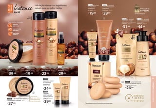 Uso
diário
91315
6. INSTANCE KARITÉ
DESODORANTE
HIDRATANTE
PARA OS PÉS, 75 g
R$
24,99
2
3
4
91329
2. INSTANCE KARITÉ
SHAMPOO, 300 ml
R$
19,99
91332
3. INSTANCE KARITÉ
CONDICIONADOR, 300 ml
R$
22,99
91470 4. INSTANCE
KARITÉ ÓLEO CAPILAR
REPARADOR, 50 ml
R$
29,99
Hidratação intensa com ingredientes
naturais para sua pele e cabelos
C
ABE
LO
E
CORPO
NSTANCE KARITÉ
29
91320
7. INSTANCE
KARITÉ SABONETE
LÍQUIDOCORPORAL
CREMOSO, 200 ml
R$
29,99
93294 10. INSTANCE
KARITÉ REFIL LOÇÃO
DESODORANTEHIDRATANTE
CORPORAL, 400 ml
R$
31,99
91311 11. INSTANCE
KARITÉ DESODORANTE
HIDRATANTE
CORPORAL, 400 ml
R$
44,99
91309 9. INSTANCE
KARITÉ DESODORANTE
HIDRATANTE
CORPORAL, 200 ml
R$
28,99
19,99
10
Com karité
puro, que repara
profundamente
áreas ressecadas
CONFIRA NA PÁGINA54
PROTEÇÃO
TÉRMICA
COM EXTRATOS
NATURAIS
HIDRATA
SEM PESAR
Para cabelos ressecados
91468 1. INSTANCE
KARITÉ MÁSCARA
CAPILAR, 200 g
R$
39,99
1
NSTANCE KARITÉ
DESODORANTE
HIDRATANTE
PARA OS PÉS, 75 g
24,99
NSTANCE KARITÉ
7. INSTANCE
SABONETE
LÍQUIDOCORPORAL
LÍQUIDOCORPORAL
, 200 ml
29,99
91314 8. INSTANCE
KARITÉ CREME
HIDRATANTE
DE MÃOS, 30 g
R$
19,99
7
6
11
9
8
91395 5. INSTANCE KARITÉ MANTEIGA
DESODORANTE CORPORAL, 150 g
R$
37,99
5
*Nossa embalagem de refil usa 83% menos plástico que a do produto regular.
93653 12. INSTANCE KARITÉ
SABONETE EM BARRA VEGETAL,
5unidadesde85gcada
R$
24,99
12
CABELO
E
CORPO
INSTANCE
91
 