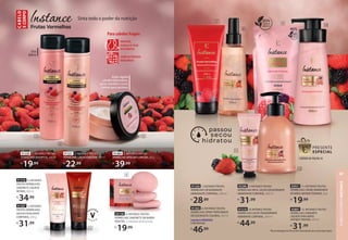 93296 9. INSTANCE FRUTAS
VERMELHAS REFIL LOÇÃO DESODORANTE
HIDRATANTE CORPORAL, 400 ml
R$
31,99
91302 8. INSTANCE FRUTAS
VERMELHAS SPRAY PERFUMADO
DESODORANTE COLÔNIA, 200 ml
FragrânciaMODERADA
FrutalAdocicado
R$
46,99 *Nossa embalagem de refil usa 83% menos plástico que a do produto regular.
91318 4. INSTANCE
FRUTAS VERMELHAS
SABONETE LÍQUIDO
ÍNTIMO, 200 ml
R$
34,99
91307 5. INSTANCE
FRUTAS VERMELHAS
GELEIA ESFOLIANTE
CORPORAL, 200 g
R$
31,99
1
2
3
Ação rápida
ultrafortalecedora,
serve também como
creme para pentear
COM EXTRATOS
NATURAIS
MACIEZ,
FORÇA E FIOS
NUTRIDOS
Para cabelos frágeis
Uso
diário
91330 1. INSTANCE FRUTAS
VERMELHAS SHAMPOO, 300 ml
R$
19,99
91331 2. INSTANCE FRUTAS
VERMELHAS CONDICIONADOR,300ml
R$
22,99
91466 3. INSTANCE FRUTAS
VERMELHAS MÁSCARA CAPILAR,200g
R$
39,99
Sinta todo o poder da nutrição
C
ABE
LO
E
CORPO
91326 7. INSTANCE FRUTAS
VERMELHAS DESODORANTE
HIDRATANTE CORPORAL, 200 ml
R$
28,99
4
93138 6. INSTANCE FRUTAS
VERMELHAS SABONETE EM BARRA
VEGETAL, 3 unidades de 85 g cada
R$
19,99
5
CONFIRA NA PÁGINA54
93897 12. INSTANCE FRUTAS
VERMELHAS SABONETE
LÍQUIDO PARA MÃOS
ANTIBACTERIANO, 250 ml
R$
31,99
91310 10.INSTANCE FRUTAS
VERMELHAS LOÇÃO DESODORANTE
HIDRATANTECORPORAL, 400 ml
R$
44,99
93931 11. INSTANCE FRUTAS
VERMELHAS CREME HIDRATANTE
DE MÃOS ANTIBACTERIANO, 30 g
R$
19,99
6
11
9
10
12
7
8
CABELO
E
CORPO
INSTANCE
97
 