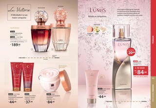 Uma fragrância atemporal, inspirada
na efervescência do Champagne Rosé,
combina notas de jasmim, pétalas de
gardênia e madeiras cremosas com musks.
FloralFrutal
musk
jasmim
champagne
rosé
Lúmis
+ DELICADA + INTENSA
Brinde as conquistas
20,00
R$
ECONOMIZE
24968 LÚMIS
DESODORANTE
COLÔNIA,100 ml
19% DE DESCONTO
de: R$104,90
84,90
por:
R$
FloralOriental
24H
hidratação
24010 LÚMIS LOÇÃO
DESODORANTE
HIDRATANTE
CORPORAL, 200 ml
R$
44,99
72357 CREME
ACETINADO DESODORANTE
HIDRATANTE
CORPORAL, 250 g
R$
84,99
Embalagem
de vidro
93549 LA VICTORIE
INTENSE CREME
DESODORANTE HIDRATANTE
CORPORAL, 200 g
R$
44,90
93550
LA VICTORIE INTENSE
SABONETE LÍQUIDO
CORPORAL, 200 ml
R$
37,99
FloralAmadeirado
A felicidade é a sua
maior conquista
Eau de Parfum
72280 2. LA VICTORIE
Eau de Parfum, 75 ml
93548
1. LA VICTORIE INTENSE
Eau de Parfum, 75 ml
LA VICTORIE Eau de Parfum, 75 ml
R$
189,90
cada
1 2
LaVictorie
+ DELICADA + INTENSA
LaVictorie
Intense
PERFUMARIA
FEMININA
111
PROMOÇÃO
 