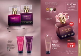 1 2
OrientalGourmand
71429 ROXO IMPULSO
71387 ROSA MARCANTE
EUDORA KISS ME DESODORANTE COLÔNIA, 50 ml
R$
74,90
cada
Rápida absorção
Hidratação por
até 30 horas
EUDORA KISS ME LOÇÃO
DESODORANTE HIDRATANTE
CORPORAL, 100 ml
72559 1. ROSA MARCANTE
72560 2. ROXO IMPULSO
R$
24,99
cada
Cada momento
pede uma cor
Roxo
Impulso
Nude
Caramelo Cabernet
Nude
Autoral
Rosa
Marcante
+ DELICADA + INTENSA
DESCUBRA SUA COR
E#QUALSEUSOUL
NA PÁGINA7
››
Rápida absorção
Hidratação por
até 30 horas
Fragrância que traduz olfativamente o
chocolate ao leite, combinando notas de
amêndoas, frutas vermelhas e baunilha.
73691 EUDORA KISS ME
NUDE AUTORAL LOÇÃO
DESODORANTE HIDRATANTE
CORPORAL, 100 ml
R$
24,99
OrientalGourmand
amêndoa chocolate
ao leite
flores
brancas
73690 EUDORA KISS ME
NUDE AUTORAL DESODORANTE
COLÔNIA, 50 ml
de: R$74,90
64,90
por:
R$
13%
DE DESCONTO
OrientalFrutal
PERFUMARIA
FEMININA
117
PROMOÇÃO
 