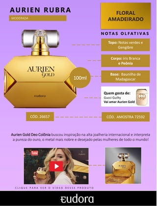 FLORAL
AMADEIRADO
Topo: Notas verdes e
Gengibre
N O TA S O L F AT I V A S
Corpo: íris Branca
e Peônia
Base: Baunilha de
Madagascar
AURIEN RUBRA
Quem gosta de:
Gucci Guilty
Vai amar Aurien Gold
CÓD. AMOSTRA 72592
Aurien Gold Deo Colônia buscou inspiração na alta joalheria internacional e interpreta
a pureza do ouro, o metal mais nobre e desejado pelas mulheres de todo o mundo!
CÓD. 26657
MODERADA
100ml
C L I Q U E P A R A V E R O V Í D E O D E S S E P R O D U T O
 