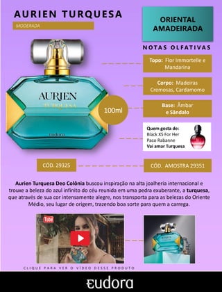 ORIENTAL
AMADEIRADA
Topo: Flor Immortelle e
Mandarina
N O TA S O L F AT I V A S
Corpo: Madeiras
Cremosas, Cardamomo
Base: Âmbar
e Sândalo
AURIEN TURQUESA
CÓD. AMOSTRA 29351
Aurien Turquesa Deo Colônia buscou inspiração na alta joalheria internacional e
trouxe a beleza do azul infinito do céu reunida em uma pedra exuberante, a turquesa,
que através de sua cor intensamente alegre, nos transporta para as belezas do Oriente
Médio, seu lugar de origem, trazendo boa sorte para quem a carrega.
MODERADA
CÓD. 29325
100ml
Quem gosta de:
Black XS For Her
Paco Rabanne
Vai amar Turquesa
C L I Q U E P A R A V E R O V Í D E O D E S S E P R O D U T O
 