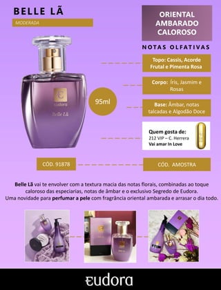 ORIENTAL
AMBARADO
CALOROSO
N O TA S O L F AT I V A S
Corpo: Íris, Jasmim e
Rosas
Base: Âmbar, notas
talcadas e Algodão Doce
BELLE LÃ
CÓD. AMOSTRA
Belle Lã vai te envolver com a textura macia das notas florais, combinadas ao toque
caloroso das especiarias, notas de âmbar e o exclusivo Segredo de Eudora.
Uma novidade para perfumar a pele com fragrância oriental ambarada e arrasar o dia todo.
CÓD. 91878
95ml
MODERADA
Topo: Cassis, Acorde
Frutal e Pimenta Rosa
Quem gosta de:
212 VIP – C. Herrera
Vai amar In Love
 