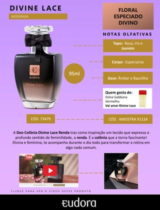 FLORAL
ESPECIADO
DIVINO
N O TA S O L F AT I V A S
Corpo: Especiarias
Base: Âmbar e Baunilha
DIVINE LACE
CÓD. AMOSTRA 91124
A Deo Colônia Divine Lace Renda traz como inspiração um tecido que expressa o
profundo sentido de feminilidade, a renda. É a colônia que a torna fascinante!
Divina e feminina, te acompanha durante o dia todo para transformar a rotina em
algo nada comum.
CÓD. 73479
95ml
MODERADA
Topo: Rosa, íris e
Jasmim
Quem gosta de:
Dolce Gabbana
Vermelho
Vai amar Divine Lace
C L I Q U E P A R A V E R O V Í D E O D E S S E P R O D U T O
 