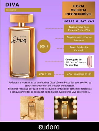 FLORAL
ORIENTAL
INCONFUNDÍVEL
N O TA S O L F AT I V A S
Corpo: Jasmim e Flor de
Laranjeira
Base: Patchouli e
Caramelo
DIVA
CÓD. AMOSTRA 92280
Poderosas e marcantes, as verdadeiras Divas vão em busca dos seus sonhos, se
destacam e atraem os olhares por onde passam.
Mulheres reais que por sua beleza e atitude inconfundível, tornam-se referência
e conquistam todos ao seu redor. Toda mulher guarda uma Diva dentro de si.
Topo: Ameixa Rosa,
Pimenta Preta e Pêra
Quem gosta de:
212 Sexy – C. Herrera
Vai amar Diva
CÓD. 91668
100ml
MARCANTE
 
