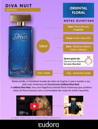 ORIENTAL
FLORAL
N O TA S O L F AT I V A S
Corpo: Avelã e Baunilha
Base: Madeiras Nobres
Cedro e Sândalo
DIVA NUIT
CÓD. AMOSTRA 92280
Nesta versão, o irresistível mundo da noite vai inspirar o luxo e revelar o seu
lado mais misterioso da Desodorante Colônia Diva Nuit.
A colônia Diva Nuit, traz uma fragrância oriental floral misteriosa que combina
notas de flores brancas com a cremosidade das notas de avelã e baunilha.
CÓD. 91668
Topo: Flores Brancas
E Jasmim
100ml
MODERADA
Quem gosta de:
Olympea Paco Rabanne
Vai amar Diva Nuit
C L I Q U E P A R A V E R O V Í D E O D E S S E P R O D U T O
 