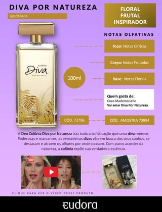 FLORAL
FRUTAL
INSPIRADOR
N O TA S O L F AT I V A S
Corpo: Notas Frutadas
Base: Notas Florais
DIVA POR NATUREZA
CÓD. AMOSTRA 73994
A Deo Colônia Diva por Natureza traz toda a sofisticação que uma diva merece.
Poderosas e marcantes, as verdadeiras divas vão em busca dos seus sonhos, se
destacam e atraem os olhares por onde passam. Com puros acordes da
natureza, a colônia expõe sua verdadeira essência.
Topo: Notas Cítricas
Quem gosta de:
Coco Mademoiselle
Vai amar Diva Por Natureza
100ml
MODERADA
CÓD. 72796
C L I Q U E P A R A V E R O V Í D E O D E S S E P R O D U T O
 