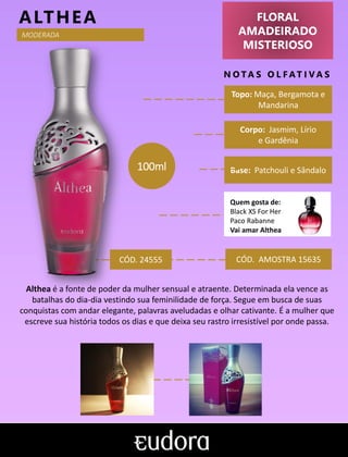 FLORAL
AMADEIRADO
MISTERIOSO
N O TA S O L F AT I V A S
Corpo: Jasmim, Lírio
e Gardênia
Base: Patchouli e Sândalo
ALTHEA
CÓD. AMOSTRA 15635
Althea é a fonte de poder da mulher sensual e atraente. Determinada ela vence as
batalhas do dia-dia vestindo sua feminilidade de força. Segue em busca de suas
conquistas com andar elegante, palavras aveludadas e olhar cativante. É a mulher que
escreve sua história todos os dias e que deixa seu rastro irresistível por onde passa.
Topo: Maça, Bergamota e
Mandarina
Quem gosta de:
Black XS For Her
Paco Rabanne
Vai amar Althea
100ml
MODERADA
CÓD. 24555
 