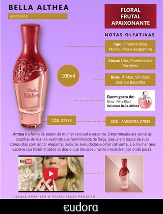 FLORAL
FRUTAL
APAIXONANTE
N O TA S O L F AT I V A S
Corpo: Lírio, Framboesa e
Gardênia
Base: Âmbar, Sândalo,
Cedro e Baunilha
BELLA ALTHEA
CÓD. AMOSTRA 27988
Althea é a fonte de poder da mulher sensual e atraente. Determinada ela vence as
batalhas do dia-dia vestindo sua feminilidade de força. Segue em busca de suas
conquistas com andar elegante, palavras aveludadas e olhar cativante. É a mulher que
escreve sua história todos os dias e que deixa seu rastro irresistível por onde passa.
Topo: Pimenta Rosa,
Melão, Pêra e Bergamota
100ml
MODERADA
CÓD. 27759
Quem gosta de:
Nina - Nina Ricci
Vai amar Bella Althea
C L I Q U E P A R A V E R O V Í D E O D E S S E P R O D U T O
 