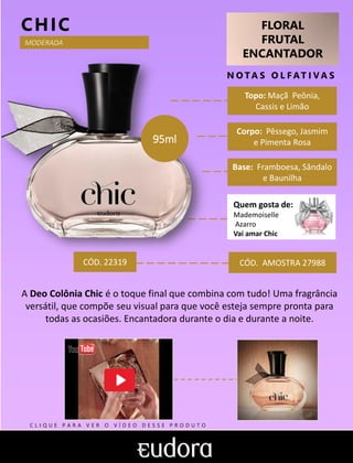 FLORAL
FRUTAL
ENCANTADOR
N O TA S O L F AT I V A S
Corpo: Pêssego, Jasmim
e Pimenta Rosa
Base: Framboesa, Sândalo
e Baunilha
CHIC
CÓD. AMOSTRA 27988
A Deo Colônia Chic é o toque final que combina com tudo! Uma fragrância
versátil, que compõe seu visual para que você esteja sempre pronta para
todas as ocasiões. Encantadora durante o dia e durante a noite.
Topo: Maçã Peônia,
Cassis e Limão
MODERADA
CÓD. 22319
95ml
Quem gosta de:
Mademoiselle
Azarro
Vai amar Chic
C L I Q U E P A R A V E R O V Í D E O D E S S E P R O D U T O
 