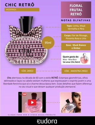 FLORAL
FRUTAL
RETRÔ
N O TA S O L F AT I V A S
Corpo: Flor de Pêssego,
Pimenta Rosa e Lírio
Base: Musk Branco
e Âmbar
CHIC RETRÔ
CÓD. AMOSTRA 29022
Chic aterrissou na década de 60 com o estilo RETRÔ. Estampas geométricas, olhos
delineados e laços no cabelo vestiam mulheres que expressavam o espirito jovem e uma
liberdade feminina que só o charme dessa época tem. Esses detalhes que fazem diferença
no seu visual e que deixam qualquer produção atemporal.
Topo: Lichia, Maçã
Vermelha e Pêra
MODERADA
CÓD. 26922
95ml
Quem gosta de:
Nina - Nina Ricci
Vai amar Chic Retrô
C L I Q U E P A R A V E R O V Í D E O D E S S E P R O D U T O
 