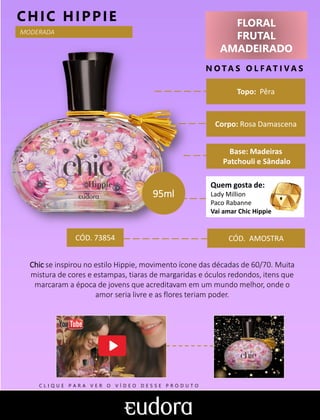 FLORAL
FRUTAL
AMADEIRADO
N O TA S O L F AT I V A S
Corpo: Rosa Damascena
Base: Madeiras
Patchouli e Sândalo
CHIC HIPPIE
CÓD. AMOSTRA
Chic se inspirou no estilo Hippie, movimento ícone das décadas de 60/70. Muita
mistura de cores e estampas, tiaras de margaridas e óculos redondos, itens que
marcaram a época de jovens que acreditavam em um mundo melhor, onde o
amor seria livre e as flores teriam poder.
Topo: Pêra
MODERADA
CÓD. 73854
95ml
Quem gosta de:
Lady Million
Paco Rabanne
Vai amar Chic Hippie
C L I Q U E P A R A V E R O V Í D E O D E S S E P R O D U T O
 