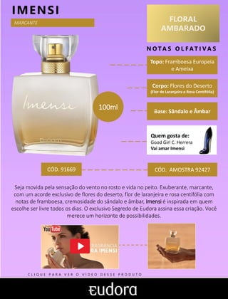 FLORAL
AMBARADO
N O TA S O L F AT I V A S
Corpo: Flores do Deserto
(Flor de Laranjeira e Rosa Centifólia)
Base: Sândalo e Âmbar
IMENSI
CÓD. AMOSTRA 92427
Seja movida pela sensação do vento no rosto e vida no peito. Exuberante, marcante,
com um acorde exclusivo de flores do deserto, flor de laranjeira e rosa centifólia com
notas de framboesa, cremosidade do sândalo e âmbar, Imensi é inspirada em quem
escolhe ser livre todos os dias. O exclusivo Segredo de Eudora assina essa criação. Você
merece um horizonte de possibilidades.
Topo: Framboesa Europeia
e Ameixa
Quem gosta de:
Good Girl C. Herrera
Vai amar Imensi
MARCANTE
CÓD. 91669
100ml
C L I Q U E P A R A V E R O V Í D E O D E S S E P R O D U T O
 
