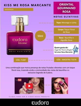ORIENTAL
GOURMAND
ROSA
N O TA S O L F AT I V A S
Corpo: Toque Floral
de Rosa
Base: Baunilha e
Algodão Doce
KIS S ME RO S A MARCANTE
CÓD. AMOSTRA 73379
Uma combinação que marca presença de notas frutadas vibrantes com um toque
floral rosa, trazendo ainda a cremosidade das notas de baunilha e o
exclusivo Segredo de Eudora.
Topo: Morango e Lichia
MODERADA
CÓD. 71387
50ml
Quem gosta de:
Angel De Thierry Mugler
Vai amar Rosa Marcante
C L I Q U E P A R A V E R O V Í D E O D E S S E P R O D U T O
 