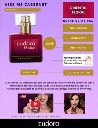 ORIENTAL
FLORAL
N O TA S O L F AT I V A S
Corpo: Jasmim
Base: Baunilha
KIS S ME CABERNE T
CÓD. AMOSTRA 73380
Mostra toda sua personalidade com um acorde de frutas vermelhas combinado com a
feminilidade das flores brancas. Ainda traz o exclusivo Segredo de Eudora e a
cremosidade das notas de baunilha, deixando essa criação ainda mais envolvente.
Topo: Framboesa
MODERADA
CÓD. 71388
50ml
C L I Q U E P A R A V E R O V Í D E O D E S S E P R O D U T O
Quem gosta de:
La Vie est Belle Lancôme
Vai amar La Victorie
 