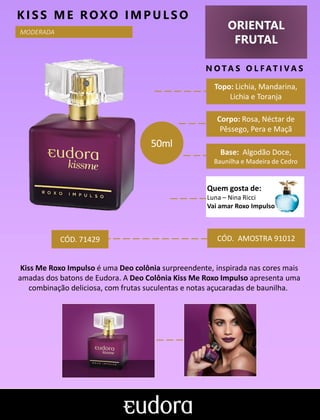 ORIENTAL
FRUTAL
N O TA S O L F AT I V A S
Corpo: Rosa, Néctar de
Pêssego, Pera e Maçã
Base: Algodão Doce,
Baunilha e Madeira de Cedro
KIS S ME ROXO IMP ULS O
CÓD. AMOSTRA 91012
Kiss Me Roxo Impulso é uma Deo colônia surpreendente, inspirada nas cores mais
amadas dos batons de Eudora. A Deo Colônia Kiss Me Roxo Impulso apresenta uma
combinação deliciosa, com frutas suculentas e notas açucaradas de baunilha.
Topo: Lichia, Mandarina,
Lichia e Toranja
MODERADA
CÓD. 71429
50ml
Quem gosta de:
Luna – Nina Ricci
Vai amar Roxo Impulso
 