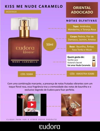 ORIENTAL
ADOCICADO
N O TA S O L F AT I V A S
Corpo: Peônia, Flor de
Damasco, Jasmim, Ameixa
Base: Baunilha, Âmbar,
Fava Tonka e Musk
KIS S ME NUDE CARAMELO
CÓD. AMOSTRA 92686
Com uma combinação marcante, a presença de notas frutadas vibrantes com um
toque floral rosa, essa fragrância traz a cremosidade das notas de baunilha e o
exclusivo Segredo de Eudora para ficar perfeita.
Topo: Amêndoa,
Mandarina, e Toranja Rosa
Quem gosta de:
Vanilla Lace
Victoria’s Secret
Vai amar Nude Caramelo
MODERADA
CÓD. 92684
50ml
C L I Q U E P A R A V E R O V Í D E O D E S S E P R O D U T O
 