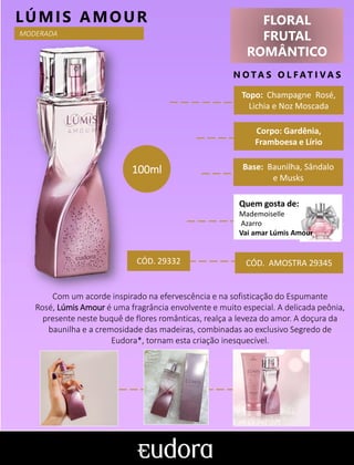 FLORAL
FRUTAL
ROMÂNTICO
N O TA S O L F AT I V A S
Corpo: Gardênia,
Framboesa e Lírio
Base: Baunilha, Sândalo
e Musks
LÚMIS AMOUR
CÓD. AMOSTRA 29345
Topo: Champagne Rosé,
Lichia e Noz Moscada
MODERADA
CÓD. 29332
100ml
Com um acorde inspirado na efervescência e na sofisticação do Espumante
Rosé, Lúmis Amour é uma fragrância envolvente e muito especial. A delicada peônia,
presente neste buquê de flores românticas, realça a leveza do amor. A doçura da
baunilha e a cremosidade das madeiras, combinadas ao exclusivo Segredo de
Eudora*, tornam esta criação inesquecível.
Quem gosta de:
Mademoiselle
Azarro
Vai amar Lúmis Amour
 