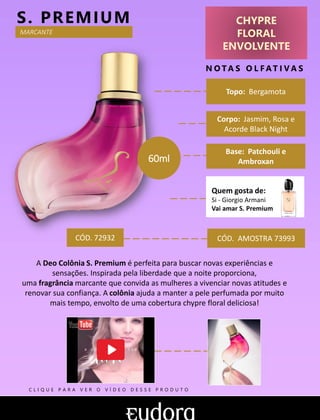 CHYPRE
FLORAL
ENVOLVENTE
N O TA S O L F AT I V A S
Base: Patchouli e
Ambroxan
S. PREMIUM
CÓD. AMOSTRA 73993
A Deo Colônia S. Premium é perfeita para buscar novas experiências e
sensações. Inspirada pela liberdade que a noite proporciona,
uma fragrância marcante que convida as mulheres a vivenciar novas atitudes e
renovar sua confiança. A colônia ajuda a manter a pele perfumada por muito
mais tempo, envolto de uma cobertura chypre floral deliciosa!
Topo: Bergamota
Quem gosta de:
Si - Giorgio Armani
Vai amar S. Premium
MARCANTE
CÓD. 72932
60ml
Corpo: Jasmim, Rosa e
Acorde Black Night
C L I Q U E P A R A V E R O V Í D E O D E S S E P R O D U T O
 