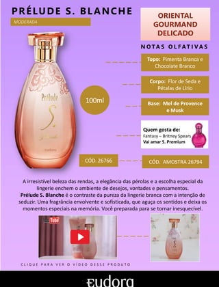 ORIENTAL
GOURMAND
DELICADO
N O TA S O L F AT I V A S
Base: Mel de Provence
e Musk
PRÉLUDE S. BLANCHE
A irresistível beleza das rendas, a elegância das pérolas e a escolha especial da
lingerie enchem o ambiente de desejos, vontades e pensamentos.
Prélude S. Blanche é o contraste da pureza da lingerie branca com a intenção de
seduzir. Uma fragrância envolvente e sofisticada, que aguça os sentidos e deixa os
momentos especiais na memória. Você preparada para se tornar inesquecível.
Topo: Pimenta Branca e
Chocolate Branco
MODERADA
Corpo: Flor de Seda e
Pétalas de Lírio
CÓD. AMOSTRA 26794CÓD. 26766
100ml
Quem gosta de:
Fantasy – Britney Spears
Vai amar S. Premium
C L I Q U E P A R A V E R O V Í D E O D E S S E P R O D U T O
 