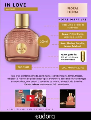 FLORAL
FLORAL
N O TA S O L F AT I V A S
Base: Sândalo, Baunilha,
Musk e Patchouli
IN LOVE
Para criar a sintonia perfeita, combinamos ingredientes modernos, frescos,
delicados e repletos de personalidade para transmitir o equilíbrio entre admiração
e cumplicidade, sem perder o laço entre os aromas, e o resultado é incrível.
Eudora In Love. Você do meu lado e eu do seu.
Topo: Lichia e Flores de
Framboesa
Quem gosta de:
212 VIP – C. Herrera
Vai amar In Love
MARCANTE
Corpo: Peônia Branca,
Gardênia e Jasmim
CÓD. AMOSTRA 92719CÓD. 93412
100ml
C L I Q U E P A R A V E R O V Í D E O D E S S E P R O D U T O
 