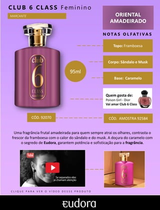 ORIENTAL
AMADEIRADO
N O TA S O L F AT I V A S
Base: Caramelo
CLUB 6 CL AS S F em in in o
Uma fragrância frutal amadeirada para quem sempre atrai os olhares, contrasta o
frescor da framboesa com o calor do sândalo e do musk. A doçura do caramelo com
o segredo de Eudora, garantem potência e sofisticação para a fragrância.
Topo: Framboesa
MARCANTE
Corpo: Sândalo e Musk
CÓD. AMOSTRA 92584CÓD. 92070
95ml
Quem gosta de:
Poison Girl - Dior
Vai amar Club 6 Class
C L I Q U E P A R A V E R O V Í D E O D E S S E P R O D U T O
 