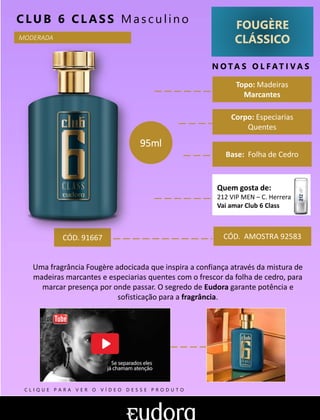 FOUGÈRE
CLÁSSICO
N O TA S O L F AT I V A S
Corpo: Especiarias
Quentes
Base: Folha de Cedro
CLUB 6 CL AS S Mas cu lin o
CÓD. AMOSTRA 92583
Uma fragrância Fougère adocicada que inspira a confiança através da mistura de
madeiras marcantes e especiarias quentes com o frescor da folha de cedro, para
marcar presença por onde passar. O segredo de Eudora garante potência e
sofisticação para a fragrância.
Topo: Madeiras
Marcantes
MODERADA
CÓD. 91667
95ml
Quem gosta de:
212 VIP MEN – C. Herrera
Vai amar Club 6 Class
C L I Q U E P A R A V E R O V Í D E O D E S S E P R O D U T O
 