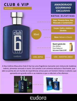 AMADEIRADO
GOURMAND
EXCLUSIVO
N O TA S O L F AT I V A S
Corpo: Cedro, violeta e
Sândalo
Base: Vetiver e Couro
CLUB 6 VIP
CÓD. AMOSTRA 20810
A Deo Colônia Masculino Club 6 Vip traz uma fragrância marcante com mistura de madeiras
nobres, pimentas sensuais e couro. Um convite a um universo exclusivo e fascinante, que
abre as portas de um mundo de experiências únicas para um homem intenso e sedutor, que
aproveita em grande estilo e ao máximo o que a vida tem a lhe oferecer.
Topo: Pimenta Rosa, Noz
Moscada e Cardamomo
MODERADA
95ml
Quem gosta de:
One Million
Paco Rabanne
Vai amar Club 6 VIP
CÓD. 20753
 