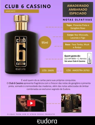 AMADEIRADO
AMBARADO
ESPECIADO
N O TA S O L F AT I V A S
Corpo: Noz Moscada,
Lavanda e Figo
Base: Fava Tonka, Musk
e Âmbar
CLUB 6 CASSINO
CÓD. AMOSTRA 26763
É você quem da as cartas para suas próprias conquistas.
O Club 6 Cassino apresenta fragrância com o frescor das notas de gengibre e pimenta
preta, somado à cremosidade das madeiras, além das notas adocicadas de âmbar
combinadas ao exclusivo segredo de Eudora.
Topo: Pimenta Preta e
Gengibre Roxo
MARCANTE
95ml
Quem gosta de:
212 VIP MEN – C. Herrera
Vai amar Club 6 Cassino
CÓD. 26695
C L I Q U E P A R A V E R O V Í D E O D E S S E P R O D U T O
 